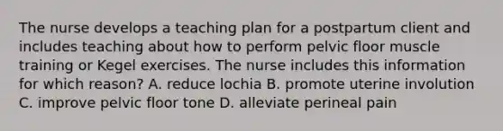 The nurse develops a teaching plan for a postpartum client and includes teaching about how to perform pelvic floor muscle training or Kegel exercises. The nurse includes this information for which reason? A. reduce lochia B. promote uterine involution C. improve pelvic floor tone D. alleviate perineal pain