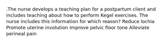 .The nurse develops a teaching plan for a postpartum client and includes teaching about how to perform Kegel exercises. The nurse includes this information for which reason? Reduce lochia Promote uterine involution Improve pelvic floor tone Alleviate perineal pain