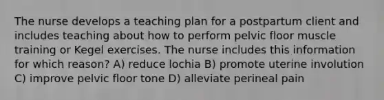 The nurse develops a teaching plan for a postpartum client and includes teaching about how to perform pelvic floor muscle training or Kegel exercises. The nurse includes this information for which reason? A) reduce lochia B) promote uterine involution C) improve pelvic floor tone D) alleviate perineal pain