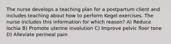 The nurse develops a teaching plan for a postpartum client and includes teaching about how to perform Kegel exercises. The nurse includes this information for which reason? A) Reduce lochia B) Promote uterine involution C) Improve pelvic floor tone D) Alleviate perineal pain