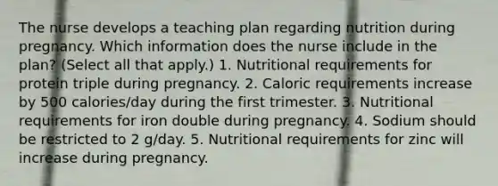 The nurse develops a teaching plan regarding nutrition during pregnancy. Which information does the nurse include in the plan? (Select all that apply.) 1. Nutritional requirements for protein triple during pregnancy. 2. Caloric requirements increase by 500 calories/day during the first trimester. 3. Nutritional requirements for iron double during pregnancy. 4. Sodium should be restricted to 2 g/day. 5. Nutritional requirements for zinc will increase during pregnancy.