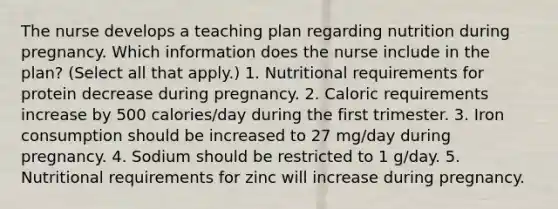 The nurse develops a teaching plan regarding nutrition during pregnancy. Which information does the nurse include in the plan? (Select all that apply.) 1. Nutritional requirements for protein decrease during pregnancy. 2. Caloric requirements increase by 500 calories/day during the first trimester. 3. Iron consumption should be increased to 27 mg/day during pregnancy. 4. Sodium should be restricted to 1 g/day. 5. Nutritional requirements for zinc will increase during pregnancy.