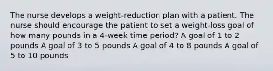 The nurse develops a weight-reduction plan with a patient. The nurse should encourage the patient to set a weight-loss goal of how many pounds in a 4-week time period? A goal of 1 to 2 pounds A goal of 3 to 5 pounds A goal of 4 to 8 pounds A goal of 5 to 10 pounds