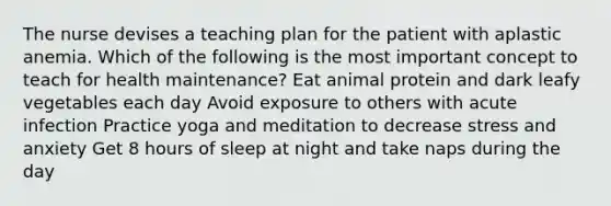 The nurse devises a teaching plan for the patient with aplastic anemia. Which of the following is the most important concept to teach for health maintenance? Eat animal protein and dark leafy vegetables each day Avoid exposure to others with acute infection Practice yoga and meditation to decrease stress and anxiety Get 8 hours of sleep at night and take naps during the day