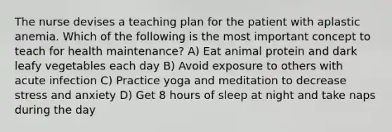 The nurse devises a teaching plan for the patient with aplastic anemia. Which of the following is the most important concept to teach for health maintenance? A) Eat animal protein and dark leafy vegetables each day B) Avoid exposure to others with acute infection C) Practice yoga and meditation to decrease stress and anxiety D) Get 8 hours of sleep at night and take naps during the day