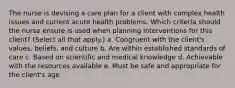 The nurse is devising a care plan for a client with complex health issues and current acute health problems. Which criteria should the nurse ensure is used when planning interventions for this client? (Select all that apply.) a. Congruent with the client's values, beliefs, and culture b. Are within established standards of care c. Based on scientific and medical knowledge d. Achievable with the resources available e. Must be safe and appropriate for the client's age