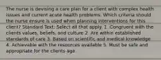 The nurse is devising a care plan for a client with complex health issues and current acute health problems. Which criteria should the nurse ensure is used when planning interventions for this client? Standard Text: Select all that apply. 1. Congruent with the clients values, beliefs, and culture 2. Are within established standards of care 3. Based on scientific and medical knowledge 4. Achievable with the resources available 5. Must be safe and appropriate for the clients age