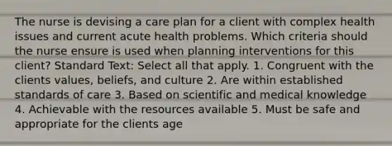 The nurse is devising a care plan for a client with complex health issues and current acute health problems. Which criteria should the nurse ensure is used when planning interventions for this client? Standard Text: Select all that apply. 1. Congruent with the clients values, beliefs, and culture 2. Are within established standards of care 3. Based on scientific and medical knowledge 4. Achievable with the resources available 5. Must be safe and appropriate for the clients age