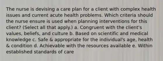 The nurse is devising a care plan for a client with complex health issues and current acute health problems. Which criteria should the nurse ensure is used when planning interventions for this client? (Select all that apply.) a. Congruent with the client's values, beliefs, and culture b. Based on scientific and medical knowledge c. Safe & appropriate for the individual's age, health & condition d. Achievable with the resources available e. Within established standards of care