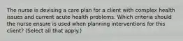 The nurse is devising a care plan for a client with complex health issues and current acute health problems. Which criteria should the nurse ensure is used when planning interventions for this client? (Select all that apply.)