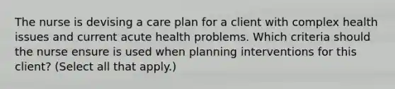 The nurse is devising a care plan for a client with complex health issues and current acute health problems. Which criteria should the nurse ensure is used when planning interventions for this client? (Select all that apply.)