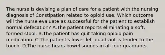 The nurse is devising a plan of care for a patient with the nursing diagnosis of Constipation related to opioid use. Which outcome will the nurse evaluate as successful for the patient to establish normal defecation? A.The patient reports eliminating a soft, formed stool. B.The patient has quit taking opioid pain medication. C.The patient's lower left quadrant is tender to the touch. D.The nurse hears bowel sounds in all four quadrants.