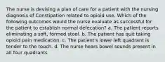 The nurse is devising a plan of care for a patient with the nursing diagnosis of Constipation related to opioid use. Which of the following outcomes would the nurse evaluate as successful for the patient to establish normal defecation? a. The patient reports eliminating a soft, formed stool. b. The patient has quit taking opioid pain medication. c. The patient's lower left quadrant is tender to the touch. d. The nurse hears bowel sounds present in all four quadrants