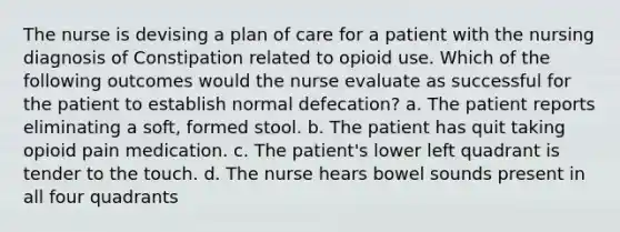 The nurse is devising a plan of care for a patient with the nursing diagnosis of Constipation related to opioid use. Which of the following outcomes would the nurse evaluate as successful for the patient to establish normal defecation? a. The patient reports eliminating a soft, formed stool. b. The patient has quit taking opioid pain medication. c. The patient's lower left quadrant is tender to the touch. d. The nurse hears bowel sounds present in all four quadrants