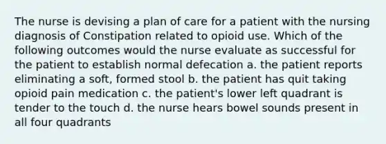 The nurse is devising a plan of care for a patient with the nursing diagnosis of Constipation related to opioid use. Which of the following outcomes would the nurse evaluate as successful for the patient to establish normal defecation a. the patient reports eliminating a soft, formed stool b. the patient has quit taking opioid pain medication c. the patient's lower left quadrant is tender to the touch d. the nurse hears bowel sounds present in all four quadrants