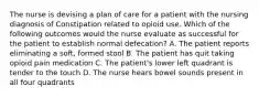 The nurse is devising a plan of care for a patient with the nursing diagnosis of Constipation related to opioid use. Which of the following outcomes would the nurse evaluate as successful for the patient to establish normal defecation? A. The patient reports eliminating a soft, formed stool B. The patient has quit taking opioid pain medication C. The patient's lower left quadrant is tender to the touch D. The nurse hears bowel sounds present in all four quadrants