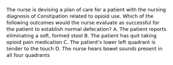 The nurse is devising a plan of care for a patient with the nursing diagnosis of Constipation related to opioid use. Which of the following outcomes would the nurse evaluate as successful for the patient to establish normal defecation? A. The patient reports eliminating a soft, formed stool B. The patient has quit taking opioid pain medication C. The patient's lower left quadrant is tender to the touch D. The nurse hears bowel sounds present in all four quadrants