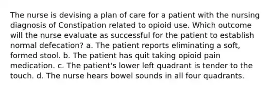 The nurse is devising a plan of care for a patient with the nursing diagnosis of Constipation related to opioid use. Which outcome will the nurse evaluate as successful for the patient to establish normal defecation? a. The patient reports eliminating a soft, formed stool. b. The patient has quit taking opioid pain medication. c. The patient's lower left quadrant is tender to the touch. d. The nurse hears bowel sounds in all four quadrants.