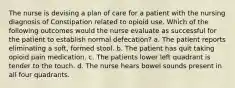 The nurse is devising a plan of care for a patient with the nursing diagnosis of Constipation related to opioid use. Which of the following outcomes would the nurse evaluate as successful for the patient to establish normal defecation? a. The patient reports eliminating a soft, formed stool. b. The patient has quit taking opioid pain medication. c. The patients lower left quadrant is tender to the touch. d. The nurse hears bowel sounds present in all four quadrants.