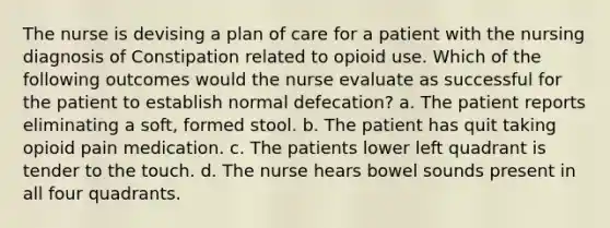 The nurse is devising a plan of care for a patient with the nursing diagnosis of Constipation related to opioid use. Which of the following outcomes would the nurse evaluate as successful for the patient to establish normal defecation? a. The patient reports eliminating a soft, formed stool. b. The patient has quit taking opioid pain medication. c. The patients lower left quadrant is tender to the touch. d. The nurse hears bowel sounds present in all four quadrants.