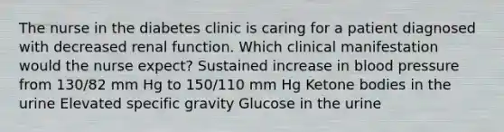 The nurse in the diabetes clinic is caring for a patient diagnosed with decreased renal function. Which clinical manifestation would the nurse expect? Sustained increase in blood pressure from 130/82 mm Hg to 150/110 mm Hg Ketone bodies in the urine Elevated specific gravity Glucose in the urine