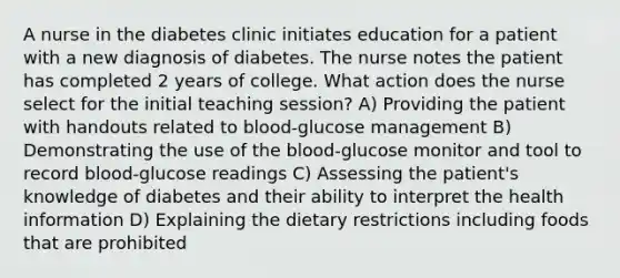 A nurse in the diabetes clinic initiates education for a patient with a new diagnosis of diabetes. The nurse notes the patient has completed 2 years of college. What action does the nurse select for the initial teaching session? A) Providing the patient with handouts related to blood-glucose management B) Demonstrating the use of the blood-glucose monitor and tool to record blood-glucose readings C) Assessing the patient's knowledge of diabetes and their ability to interpret the health information D) Explaining the dietary restrictions including foods that are prohibited