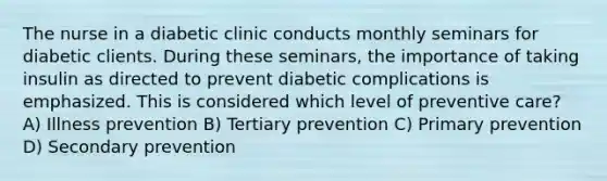 The nurse in a diabetic clinic conducts monthly seminars for diabetic clients. During these seminars, the importance of taking insulin as directed to prevent diabetic complications is emphasized. This is considered which level of preventive care? A) Illness prevention B) Tertiary prevention C) Primary prevention D) Secondary prevention