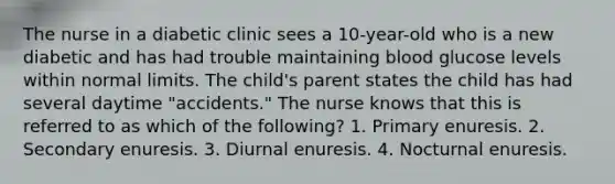 The nurse in a diabetic clinic sees a 10-year-old who is a new diabetic and has had trouble maintaining blood glucose levels within normal limits. The child's parent states the child has had several daytime "accidents." The nurse knows that this is referred to as which of the following? 1. Primary enuresis. 2. Secondary enuresis. 3. Diurnal enuresis. 4. Nocturnal enuresis.