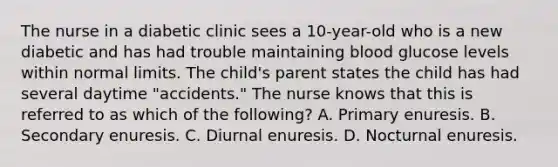 The nurse in a diabetic clinic sees a 10-year-old who is a new diabetic and has had trouble maintaining blood glucose levels within normal limits. The child's parent states the child has had several daytime "accidents." The nurse knows that this is referred to as which of the following? A. Primary enuresis. B. Secondary enuresis. C. Diurnal enuresis. D. Nocturnal enuresis.