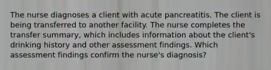 The nurse diagnoses a client with acute pancreatitis. The client is being transferred to another facility. The nurse completes the transfer summary, which includes information about the client's drinking history and other assessment findings. Which assessment findings confirm the nurse's diagnosis?