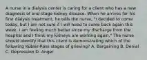 A nurse in a dialysis center is caring for a client who has a new diagnosis of end-stage kidney disease. When he arrives for his first dialysis treatment, he tells the nurse, "I decided to come today, but I am not sure if I will need to come back again this week. I am feeling much better since my discharge from the hospital and I think my kidneys are working again." The nurse should identify that this client is demonstrating which of the following Kübler-Ross stages of grieving? A. Bargaining B. Denial C. Depression D. Anger