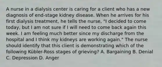 A nurse in a dialysis center is caring for a client who has a new diagnosis of end-stage kidney disease. When he arrives for his first dialysis treatment, he tells the nurse, "I decided to come today, but I am not sure if I will need to come back again this week. I am feeling much better since my discharge from the hospital and I think my kidneys are working again." The nurse should identify that this client is demonstrating which of the following Kübler-Ross stages of grieving? A. Bargaining B. Denial C. Depression D. Anger