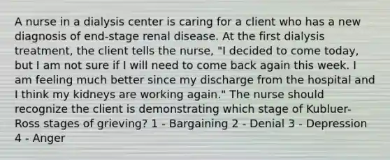 A nurse in a dialysis center is caring for a client who has a new diagnosis of end-stage renal disease. At the first dialysis treatment, the client tells the nurse, "I decided to come today, but I am not sure if I will need to come back again this week. I am feeling much better since my discharge from the hospital and I think my kidneys are working again." The nurse should recognize the client is demonstrating which stage of Kubluer-Ross stages of grieving? 1 - ​Bargaining ​2 - Denial ​3 - Depression ​4 - Anger