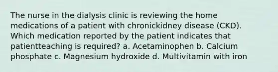 The nurse in the dialysis clinic is reviewing the home medications of a patient with chronickidney disease (CKD). Which medication reported by the patient indicates that patientteaching is required? a. Acetaminophen b. Calcium phosphate c. Magnesium hydroxide d. Multivitamin with iron