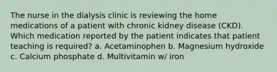 The nurse in the dialysis clinic is reviewing the home medications of a patient with chronic kidney disease (CKD). Which medication reported by the patient indicates that patient teaching is required? a. Acetaminophen b. Magnesium hydroxide c. Calcium phosphate d. Multivitamin w/ iron