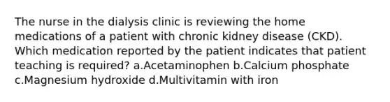 The nurse in the dialysis clinic is reviewing the home medications of a patient with chronic kidney disease (CKD). Which medication reported by the patient indicates that patient teaching is required? a.Acetaminophen b.Calcium phosphate c.Magnesium hydroxide d.Multivitamin with iron