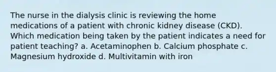 The nurse in the dialysis clinic is reviewing the home medications of a patient with chronic kidney disease (CKD). Which medication being taken by the patient indicates a need for patient teaching? a. Acetaminophen b. Calcium phosphate c. Magnesium hydroxide d. Multivitamin with iron