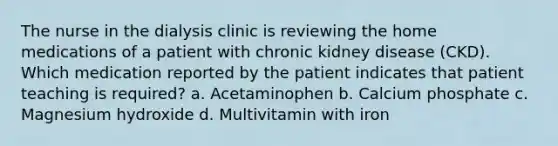 The nurse in the dialysis clinic is reviewing the home medications of a patient with chronic kidney disease (CKD). Which medication reported by the patient indicates that patient teaching is required? a. Acetaminophen b. Calcium phosphate c. Magnesium hydroxide d. Multivitamin with iron