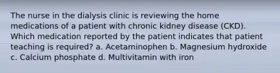 The nurse in the dialysis clinic is reviewing the home medications of a patient with chronic kidney disease (CKD). Which medication reported by the patient indicates that patient teaching is required? a. Acetaminophen b. Magnesium hydroxide c. Calcium phosphate d. Multivitamin with iron