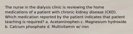 The nurse in the dialysis clinic is reviewing the home medications of a patient with chronic kidney disease (CKD). Which medication reported by the patient indicates that patient teaching is required? a. Acetaminophen c. Magnesium hydroxide b. Calcium phosphate d. Multivitamin w/ iron