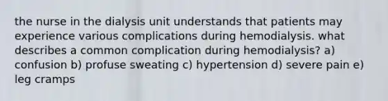 the nurse in the dialysis unit understands that patients may experience various complications during hemodialysis. what describes a common complication during hemodialysis? a) confusion b) profuse sweating c) hypertension d) severe pain e) leg cramps