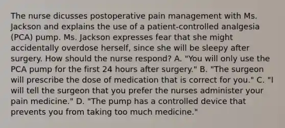 The nurse dicusses postoperative pain management with Ms. Jackson and explains the use of a patient-controlled analgesia (PCA) pump. Ms. Jackson expresses fear that she might accidentally overdose herself, since she will be sleepy after surgery. How should the nurse respond? A. "You will only use the PCA pump for the first 24 hours after surgery." B. "The surgeon will prescribe the dose of medication that is correct for you." C. "I will tell the surgeon that you prefer the nurses administer your pain medicine." D. "The pump has a controlled device that prevents you from taking too much medicine."