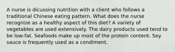 A nurse is dicussing nutrition with a client who follows a traditional Chinese eating pattern. What does the nurse recognize as a healthy aspect of this diet? A variety of vegetables are used extensively. The dairy products used tend to be low-fat. Seafoods make up most of the protein content. Soy sauce is frequently used as a condiment.