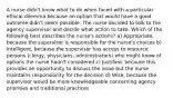 A nurse didn't know what to do when faced with a particular ethical dilemma because an option that would have a good outcome didn't seem possible. The nurse decided to talk to the agency supervisor and decide what action to take. Which of the following best describes the nurse's actions? a) Appropriate, because the supervisor is responsible for the nurse's choices b) Intelligent, because the supervisor has access to resource persons (clergy, physicians, administrators) who might know of options the nurse hadn't considered c) Justified, because this provides an opportunity to discuss the issue but the nurse maintains responsibility for the decision d) Wise, because the supervisor would be more knowledgeable concerning agency priorities and traditional practices