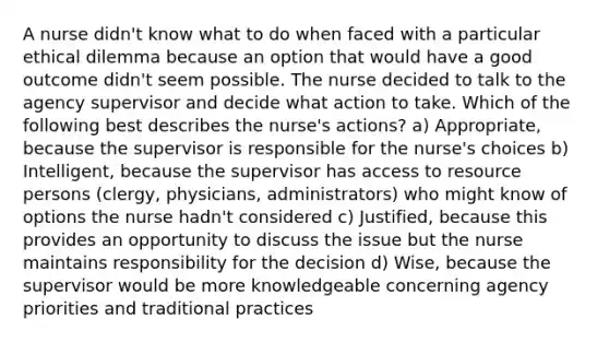 A nurse didn't know what to do when faced with a particular ethical dilemma because an option that would have a good outcome didn't seem possible. The nurse decided to talk to the agency supervisor and decide what action to take. Which of the following best describes the nurse's actions? a) Appropriate, because the supervisor is responsible for the nurse's choices b) Intelligent, because the supervisor has access to resource persons (clergy, physicians, administrators) who might know of options the nurse hadn't considered c) Justified, because this provides an opportunity to discuss the issue but the nurse maintains responsibility for the decision d) Wise, because the supervisor would be more knowledgeable concerning agency priorities and traditional practices