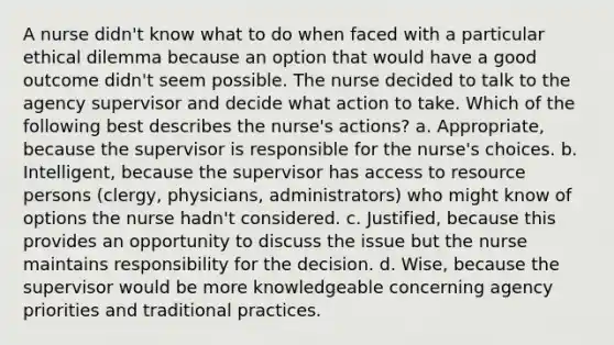 A nurse didn't know what to do when faced with a particular ethical dilemma because an option that would have a good outcome didn't seem possible. The nurse decided to talk to the agency supervisor and decide what action to take. Which of the following best describes the nurse's actions? a. Appropriate, because the supervisor is responsible for the nurse's choices. b. Intelligent, because the supervisor has access to resource persons (clergy, physicians, administrators) who might know of options the nurse hadn't considered. c. Justified, because this provides an opportunity to discuss the issue but the nurse maintains responsibility for the decision. d. Wise, because the supervisor would be more knowledgeable concerning agency priorities and traditional practices.