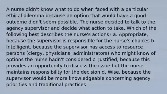 A nurse didn't know what to do when faced with a particular ethical dilemma because an option that would have a good outcome didn't seem possible. The nurse decided to talk to the agency supervisor and decide what action to take. Which of the following best describes the nurse's actions? a. Appropriate, because the supervisor is responsible for the nurse's choices b. Intelligent, because the supervisor has access to resource persons (clergy, physicians, administrators) who might know of options the nurse hadn't considered c. Justified, because this provides an opportunity to discuss the issue but the nurse maintains responsibility for the decision d. Wise, because the supervisor would be more knowledgeable concerning agency priorities and traditional practices