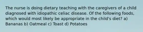 The nurse is doing dietary teaching with the caregivers of a child diagnosed with idiopathic celiac disease. Of the following foods, which would most likely be appropriate in the child's diet? a) Bananas b) Oatmeal c) Toast d) Potatoes