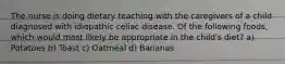 The nurse is doing dietary teaching with the caregivers of a child diagnosed with idiopathic celiac disease. Of the following foods, which would most likely be appropriate in the child's diet? a) Potatoes b) Toast c) Oatmeal d) Bananas