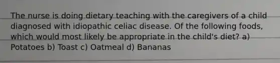 The nurse is doing dietary teaching with the caregivers of a child diagnosed with idiopathic celiac disease. Of the following foods, which would most likely be appropriate in the child's diet? a) Potatoes b) Toast c) Oatmeal d) Bananas